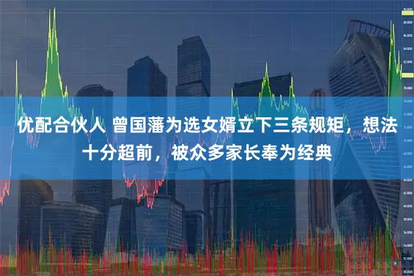 优配合伙人 曾国藩为选女婿立下三条规矩，想法十分超前，被众多家长奉为经典