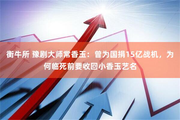衡牛所 豫剧大师常香玉：曾为国捐15亿战机，为何临死前要收回小香玉艺名