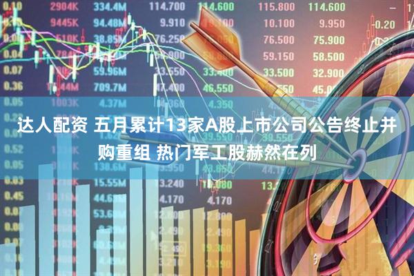 达人配资 五月累计13家A股上市公司公告终止并购重组 热门军工股赫然在列