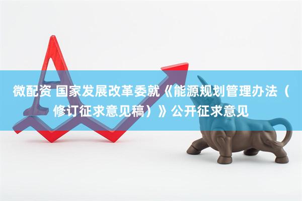 微配资 国家发展改革委就《能源规划管理办法（修订征求意见稿）》公开征求意见