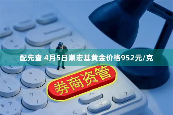 配先查 4月5日潮宏基黄金价格952元/克