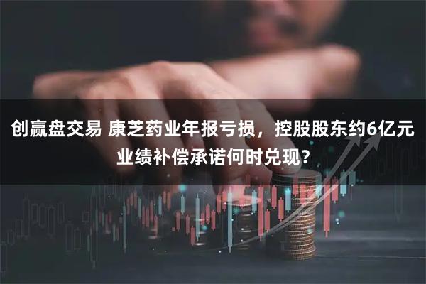 创赢盘交易 康芝药业年报亏损，控股股东约6亿元业绩补偿承诺何时兑现？
