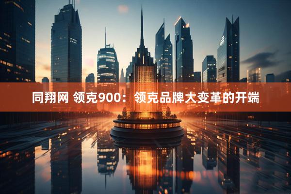 同翔网 领克900：领克品牌大变革的开端