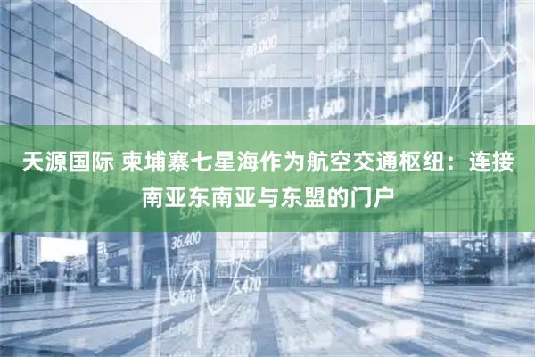 天源国际 柬埔寨七星海作为航空交通枢纽：连接南亚东南亚与东盟的门户