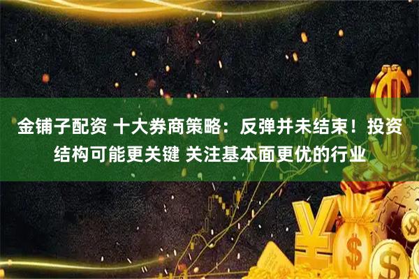 金铺子配资 十大券商策略：反弹并未结束！投资结构可能更关键 关注基本面更优的行业