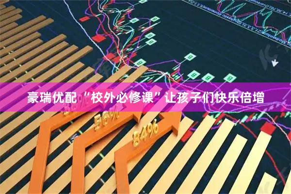 豪瑞优配 “校外必修课”让孩子们快乐倍增