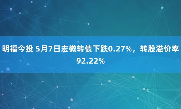 明福今投 5月7日宏微转债下跌0.27%，转股溢价率92.22%