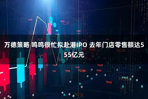 万德策略 鸣鸣很忙拟赴港IPO 去年门店零售额达555亿元
