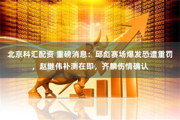 北京科汇配资 重磅消息：邱彪赛场爆发恐遭重罚，赵继伟补测在即，齐麟伤情确认