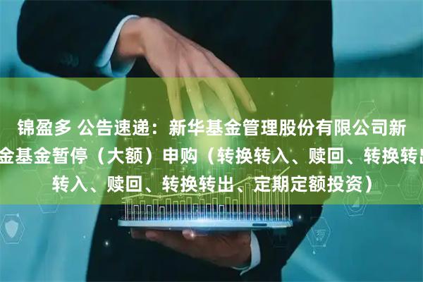 锦盈多 公告速递：新华基金管理股份有限公司新华优选成长混合基金基金暂停（大额）申购（转换转入、赎回、转换转出、定期定额投资）