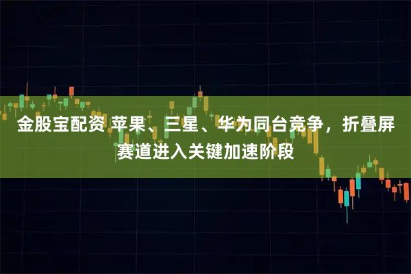 金股宝配资 苹果、三星、华为同台竞争,折叠屏赛道进入关键加速阶段
