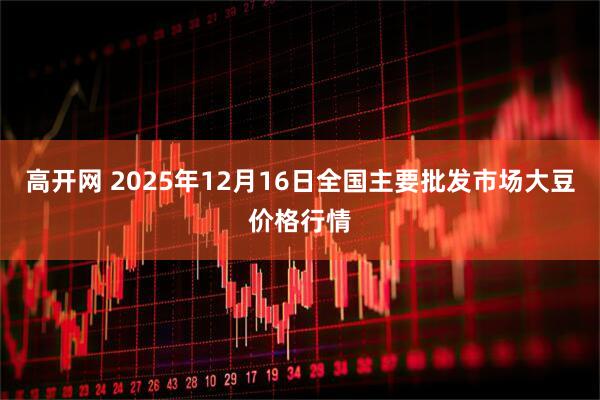 高开网 2025年12月16日全国主要批发市场大豆价格行情