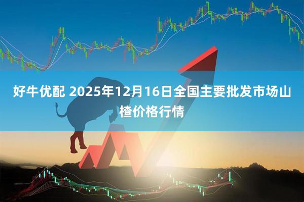 好牛优配 2025年12月16日全国主要批发市场山楂价格行情