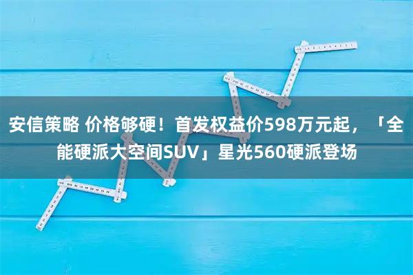 安信策略 价格够硬！首发权益价598万元起，「全能硬派大空间SUV」星光560硬派登场