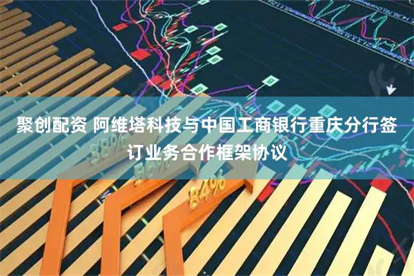 聚创配资 阿维塔科技与中国工商银行重庆分行签订业务合作框架协议