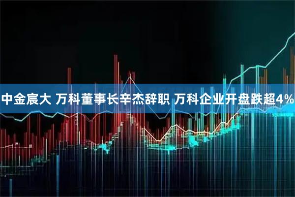 中金宸大 万科董事长辛杰辞职 万科企业开盘跌超4%