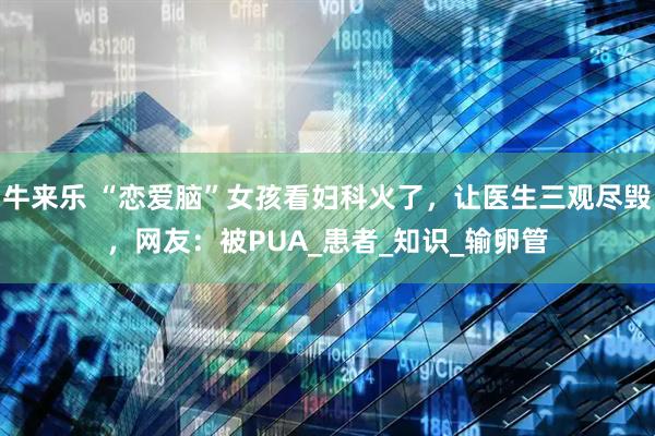 牛来乐 “恋爱脑”女孩看妇科火了，让医生三观尽毁，网友：被PUA_患者_知识_输卵管