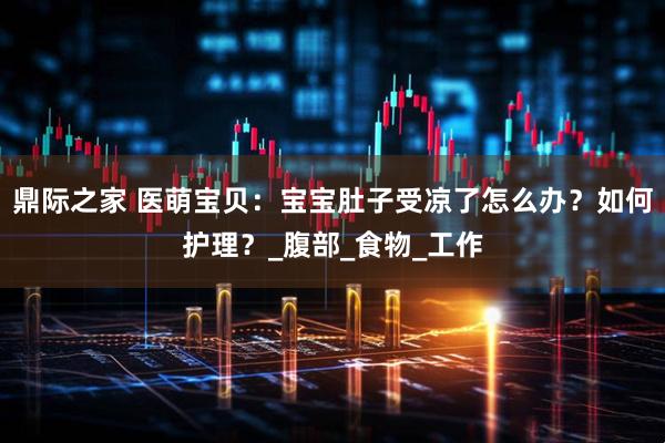 鼎际之家 医萌宝贝：宝宝肚子受凉了怎么办？如何护理？_腹部_食物_工作