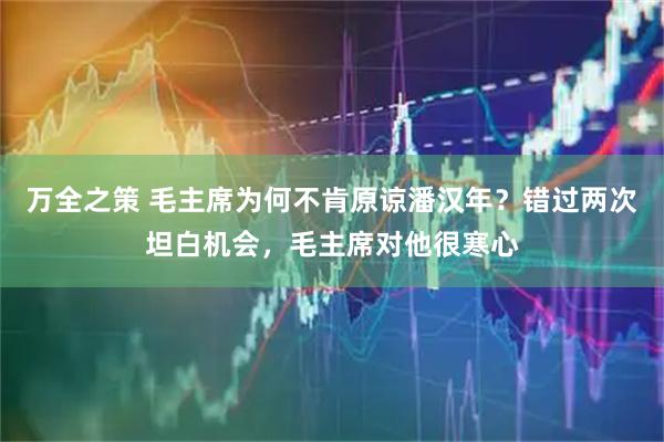 万全之策 毛主席为何不肯原谅潘汉年？错过两次坦白机会，毛主席对他很寒心
