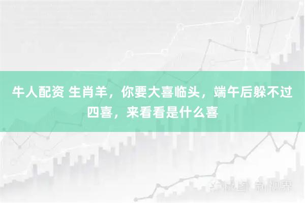 牛人配资 生肖羊，你要大喜临头，端午后躲不过四喜，来看看是什么喜